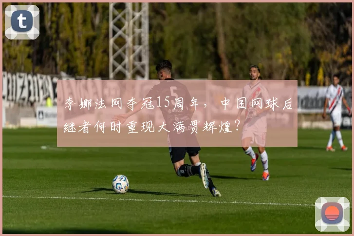 李娜法网夺冠15周年,中国网球后继者何时重现大满贯辉煌?