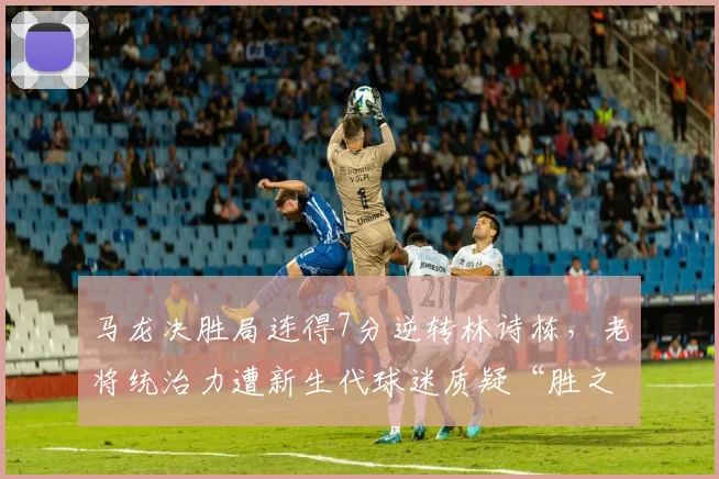 马龙决胜局连得7分逆转林诗栋，老将统治力遭新生代球迷质疑“胜之不武”