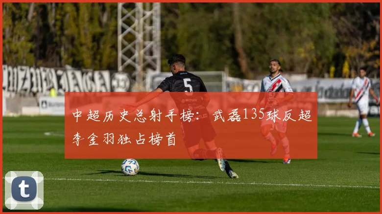 中超历史总射手榜：武磊135球反超李金羽独占榜首