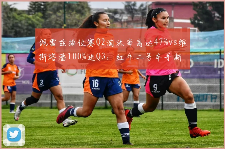 佩雷兹排位赛Q2淘汰率高达47%vs维斯塔潘100%进Q3，红牛二号车手断崖式差距