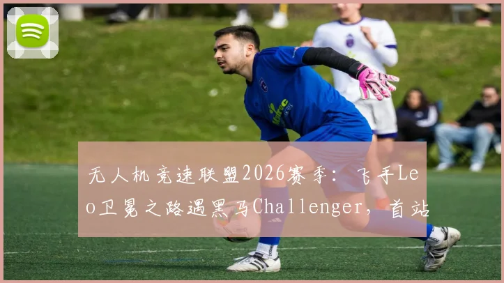 无人机竞速联盟2026赛季：飞手Leo卫冕之路遇黑马Challenger，首站即爆冷？