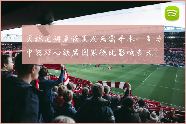 贝林厄姆肩伤复发或需手术，皇马中场核心缺席国家德比影响多大？